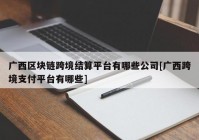 广西区块链跨境结算平台有哪些公司[广西跨境支付平台有哪些]